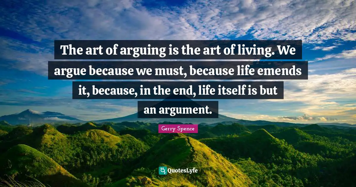The art of arguing is the art of living. We argue because we must, because life emends it, because, in the end, life itself is but an argument.
