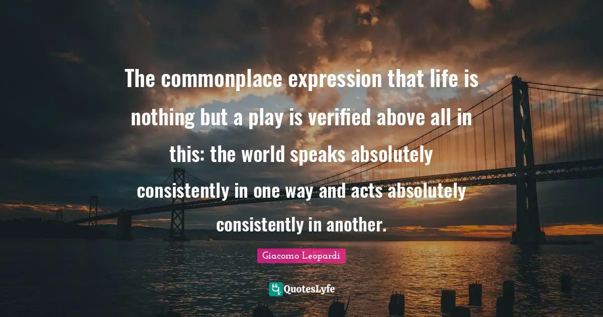 The commonplace expression that life is nothing but a play is verified above all in this: the world speaks absolutely consistently in one way and acts absolutely consistently in another.