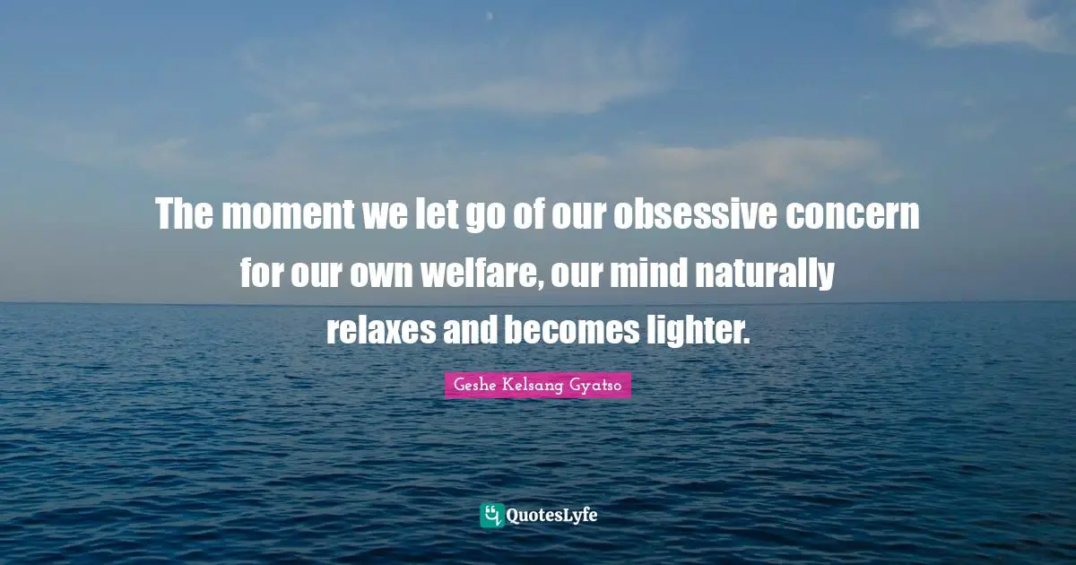 Concern Quotes: "The moment we let go of our obsessive concern for our own welfare, our mind naturally relaxes and becomes lighter."
