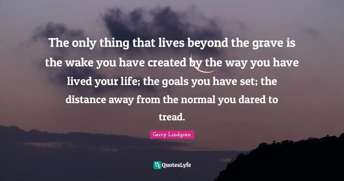 The only thing that lives beyond the grave is the wake you have created by the way you have lived your life; the goals you have set; the distance away from the normal you dared to tread.