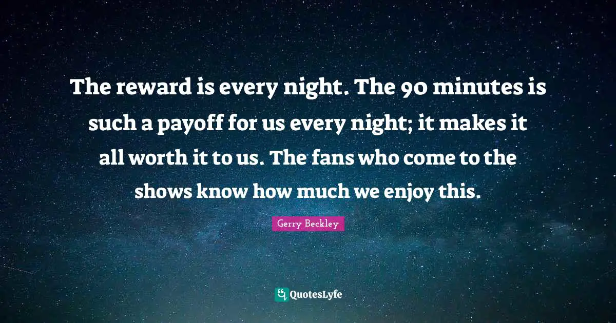 The reward is every night. The 90 minutes is such a payoff for us every night; it makes it all worth it to us. The fans who come to the shows know how much we enjoy this.