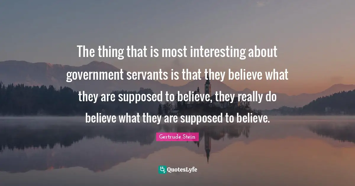 The thing that is most interesting about government servants is that they believe what they are supposed to believe, they really do believe what they are supposed to believe.