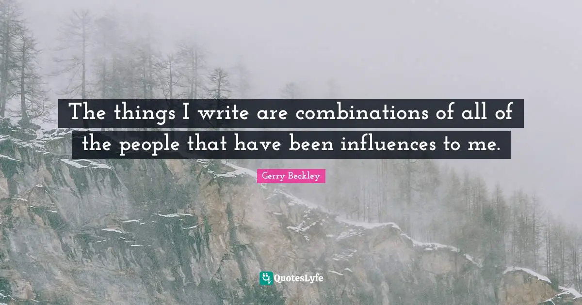 The things I write are combinations of all of the people that have been influences to me.