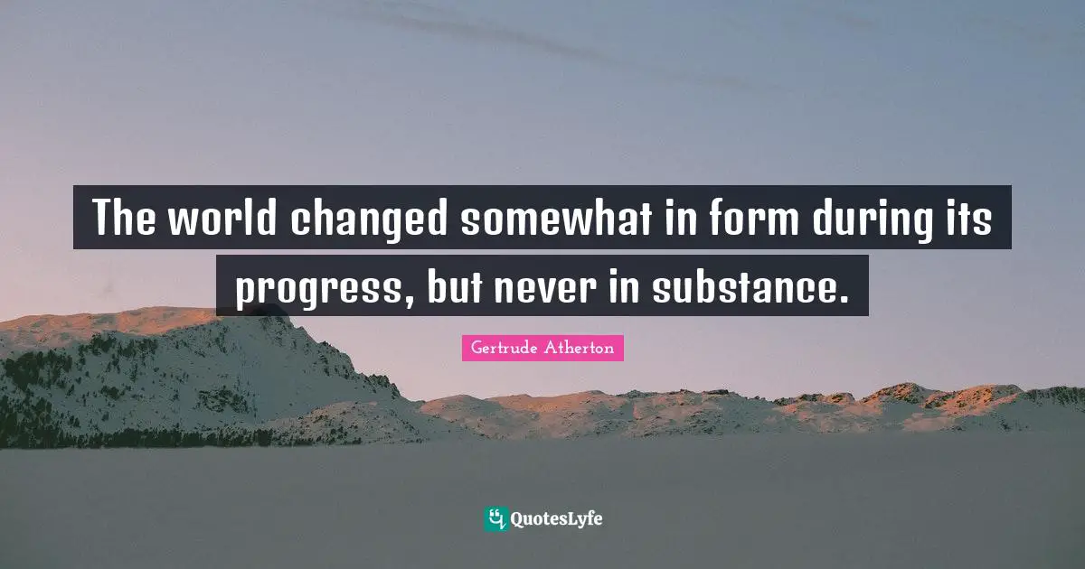 The world changed somewhat in form during its progress, but never in substance.