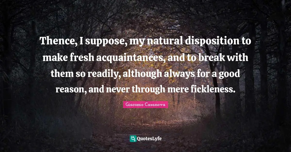 Disposition Quotes: "Thence, I suppose, my natural disposition to make fresh acquaintances, and to break with them so readily, although always for a good reason, and never through mere fickleness."