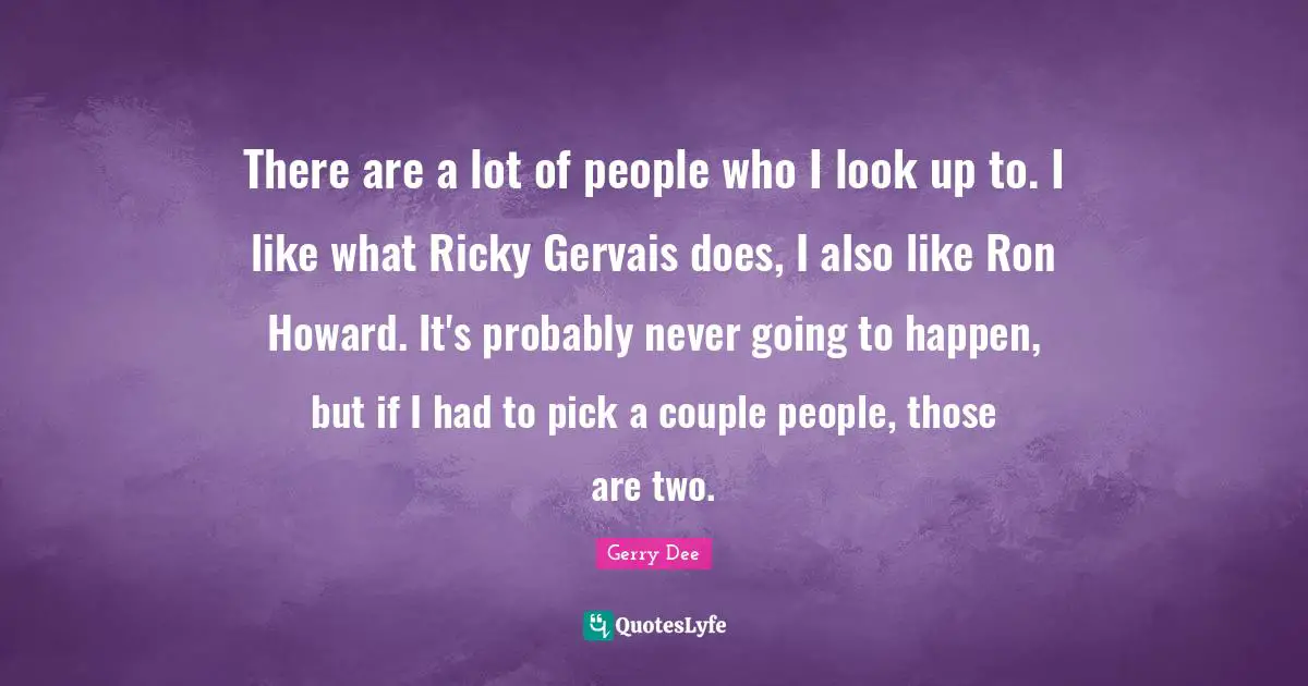 There are a lot of people who I look up to. I like what Ricky Gervais does, I also like Ron Howard. It's probably never going to happen, but if I had to pick a couple people, those are two.