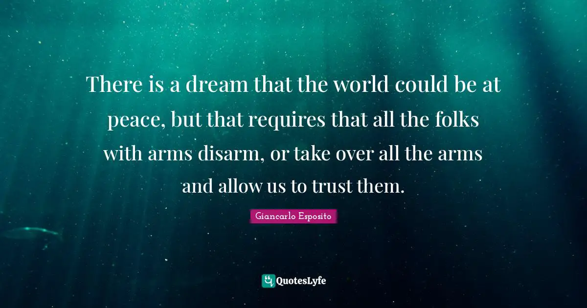 There is a dream that the world could be at peace, but that requires that all the folks with arms disarm, or take over all the arms and allow us to trust them.