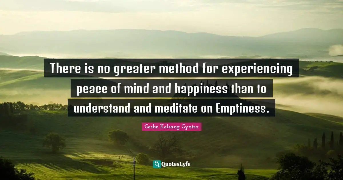 There is no greater method for experiencing peace of mind and happiness than to understand and meditate on Emptiness.