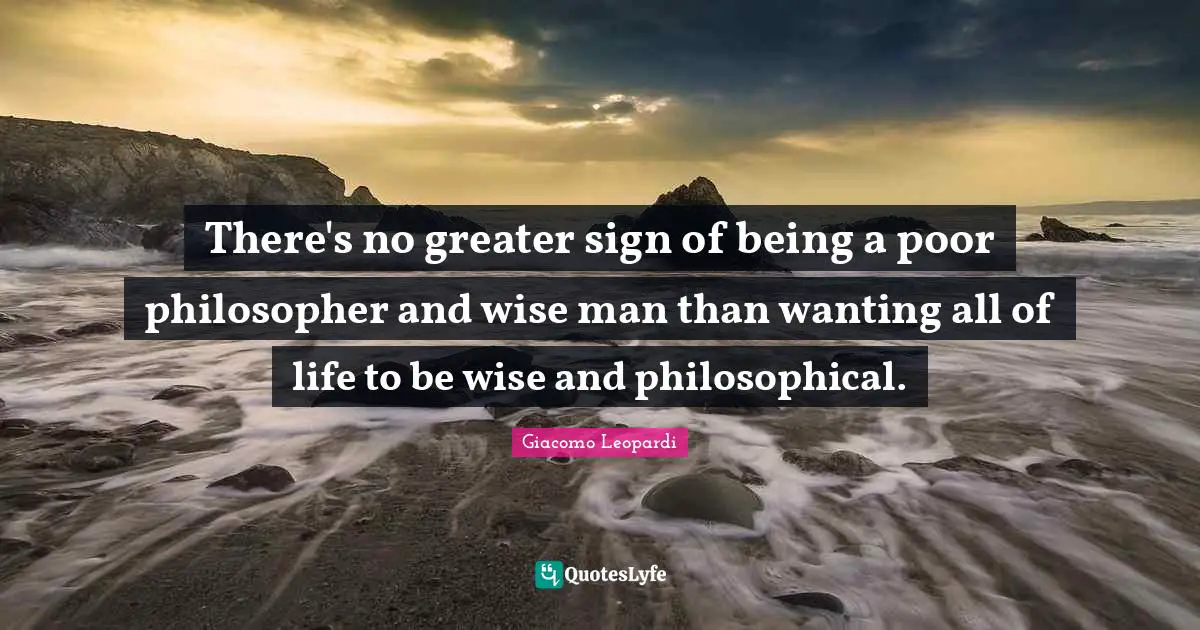 There's no greater sign of being a poor philosopher and wise man than wanting all of life to be wise and philosophical.