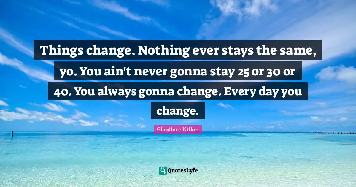 Things change. Nothing ever stays the same, yo. You ain't never gonna stay 25 or 30 or 40. You always gonna change. Every day you change.