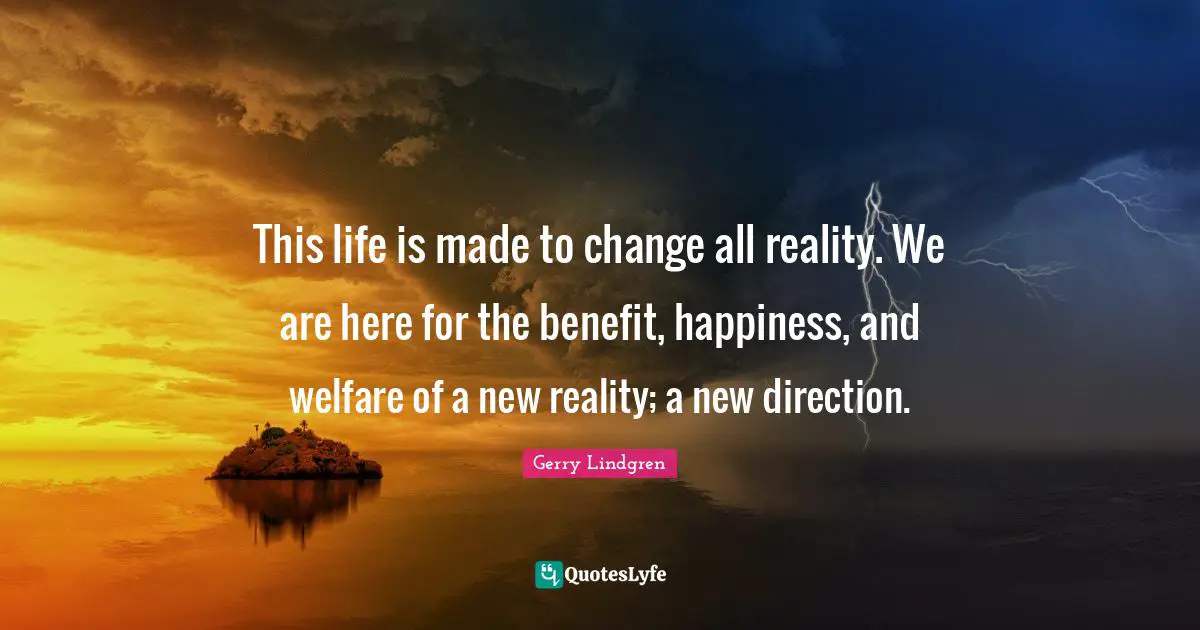 This life is made to change all reality. We are here for the benefit, happiness, and welfare of a new reality; a new direction.