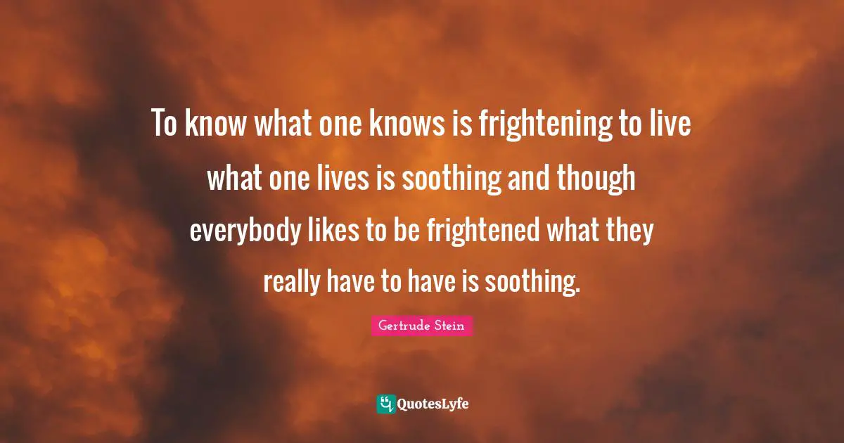 To know what one knows is frightening to live what one lives is soothing and though everybody likes to be frightened what they really have to have is soothing.