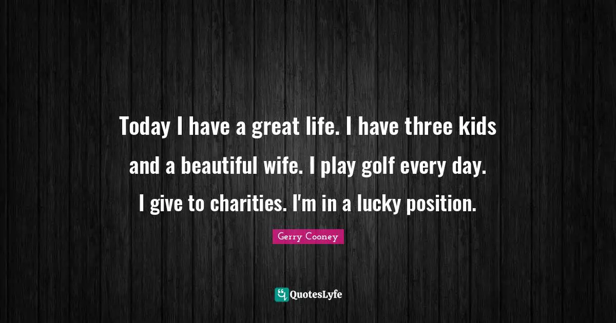 Today I have a great life. I have three kids and a beautiful wife. I play golf every day. I give to charities. I'm in a lucky position.