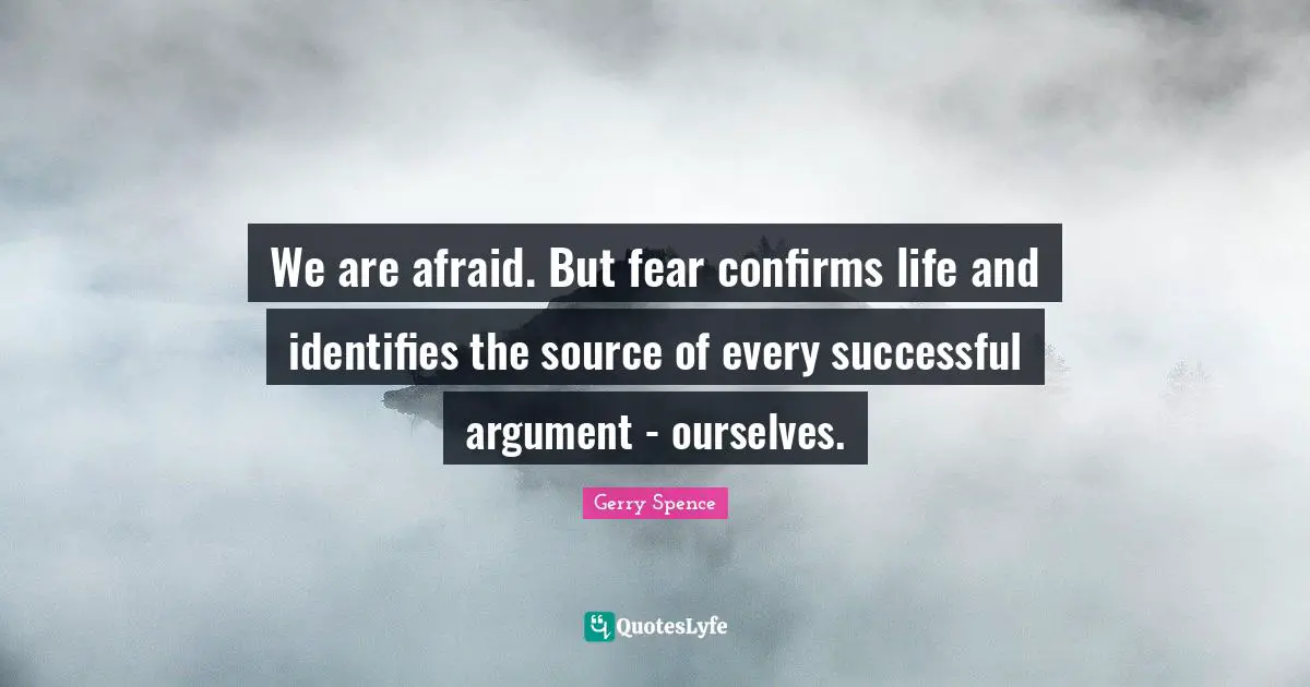 We are afraid. But fear confirms life and identifies the source of every successful argument - ourselves.