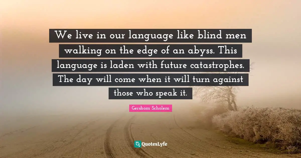 We live in our language like blind men walking on the edge of an abyss. This language is laden with future catastrophes. The day will come when it will turn against those who speak it.
