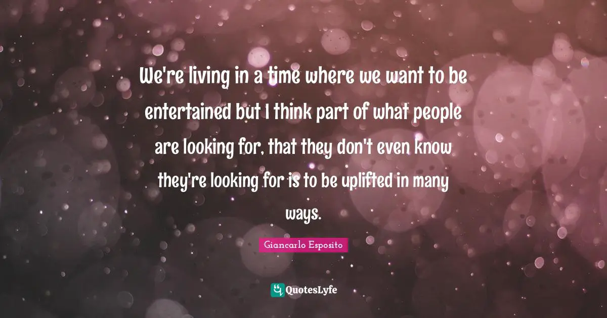 We're living in a time where we want to be entertained but I think part of what people are looking for, that they don't even know they're looking for is to be uplifted in many ways.
