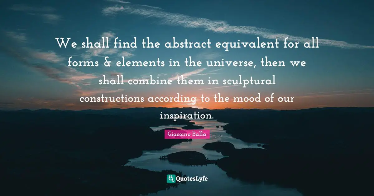 We shall find the abstract equivalent for all forms & elements in the universe, then we shall combine them in sculptural constructions according to the mood of our inspiration.