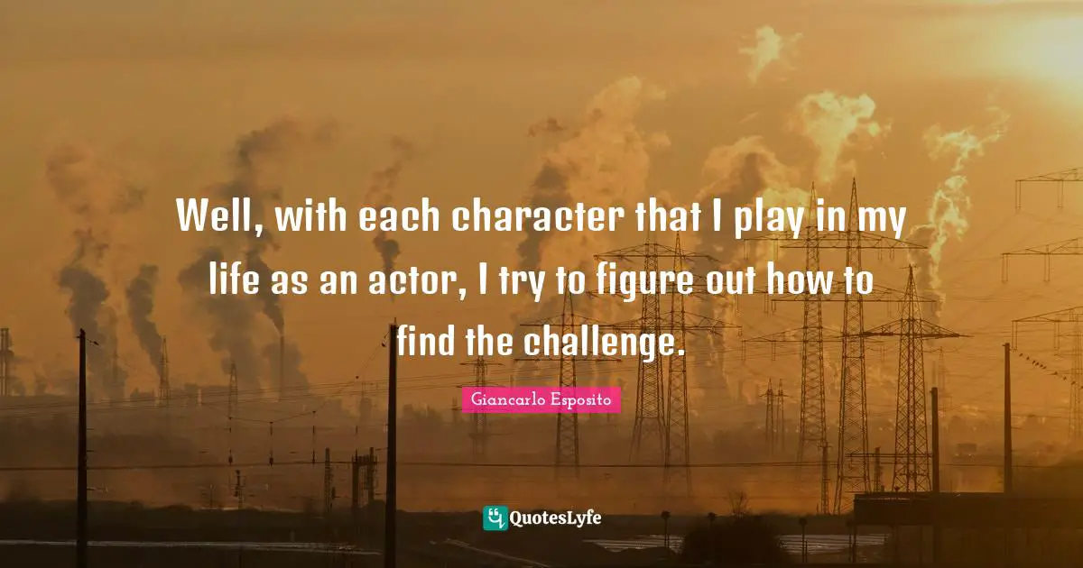 Well, with each character that I play in my life as an actor, I try to figure out how to find the challenge.