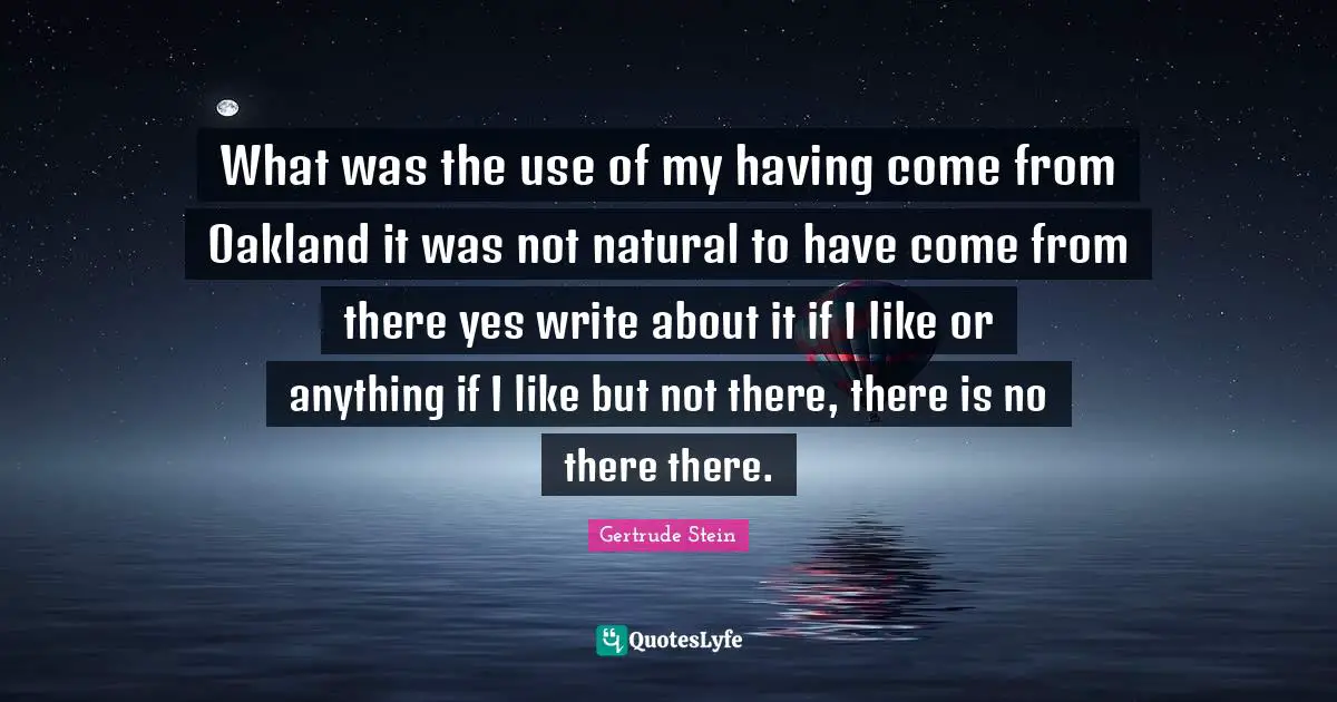 What was the use of my having come from Oakland it was not natural to have come from there yes write about it if I like or anything if I like but not there, there is no there there.