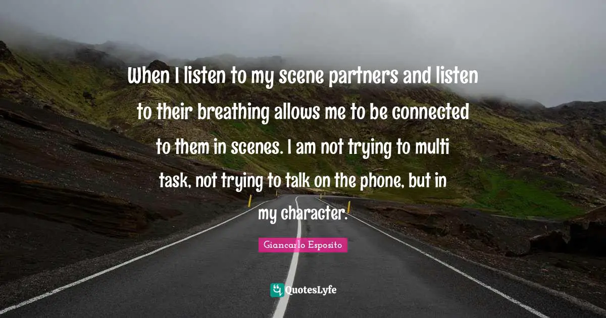 When I listen to my scene partners and listen to their breathing allows me to be connected to them in scenes. I am not trying to multi task, not trying to talk on the phone, but in my character.