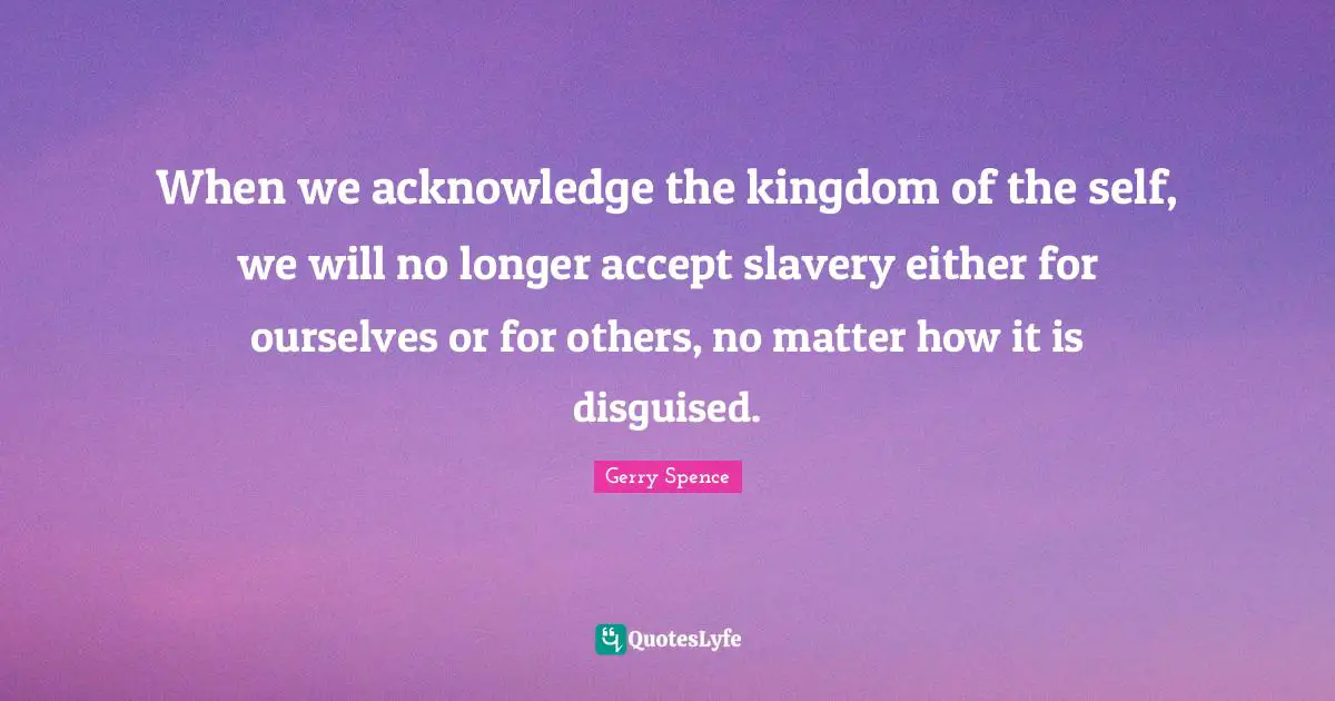 When we acknowledge the kingdom of the self, we will no longer accept slavery either for ourselves or for others, no matter how it is disguised.