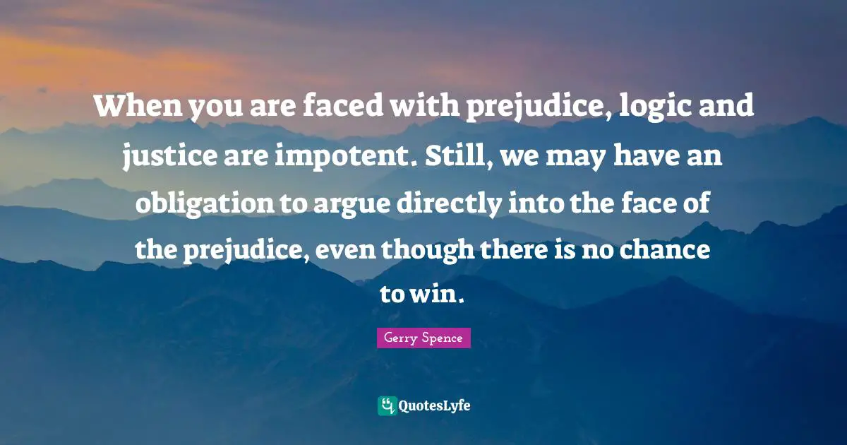 When you are faced with prejudice, logic and justice are impotent. Still, we may have an obligation to argue directly into the face of the prejudice, even though there is no chance to win.