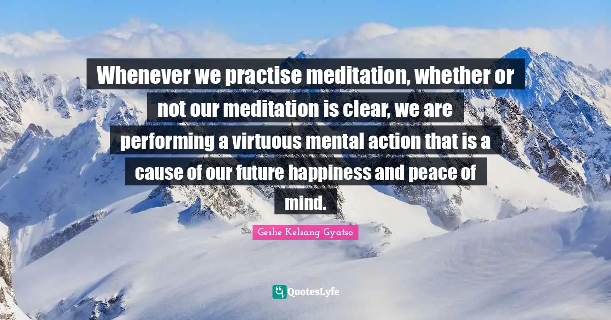 Whenever we practise meditation, whether or not our meditation is clear, we are performing a virtuous mental action that is a cause of our future happiness and peace of mind.