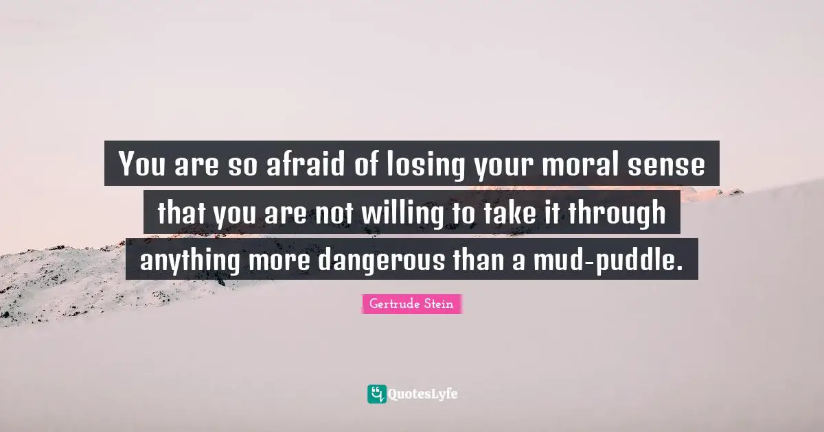 Gertrude Stein Quotes: "You are so afraid of losing your moral sense that you are not willing to take it through anything more dangerous than a mud-puddle."