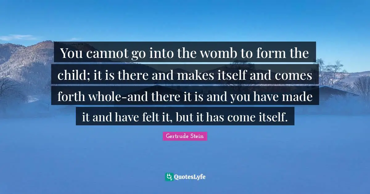 Gertrude Stein Quotes: "You cannot go into the womb to form the child; it is there and makes itself and comes forth whole-and there it is and you have made it and have felt it, but it has come itself."