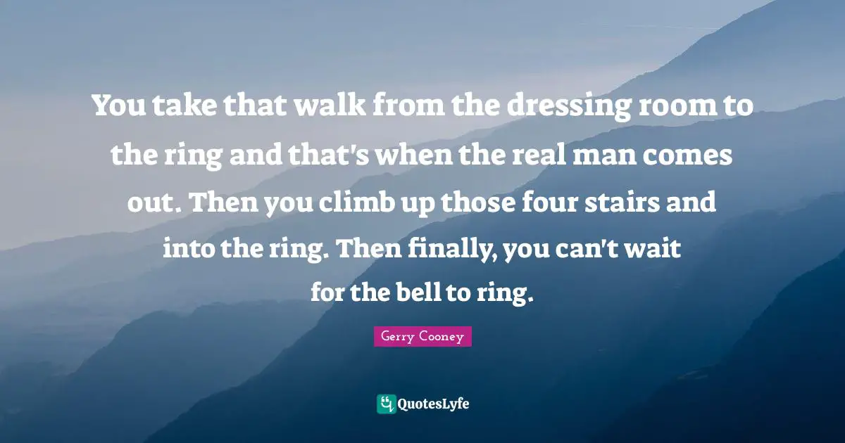 You take that walk from the dressing room to the ring and that's when the real man comes out. Then you climb up those four stairs and into the ring. Then finally, you can't wait for the bell to ring.