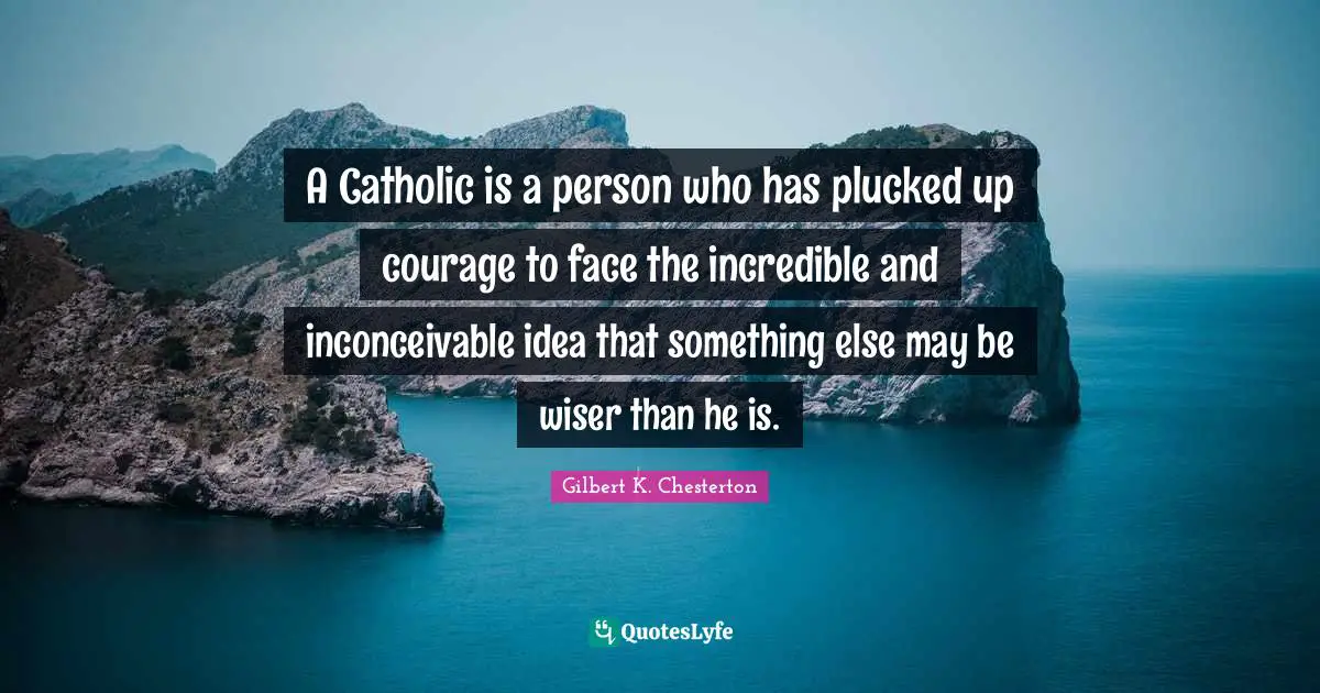 A Catholic is a person who has plucked up courage to face the incredible and inconceivable idea that something else may be wiser than he is.
