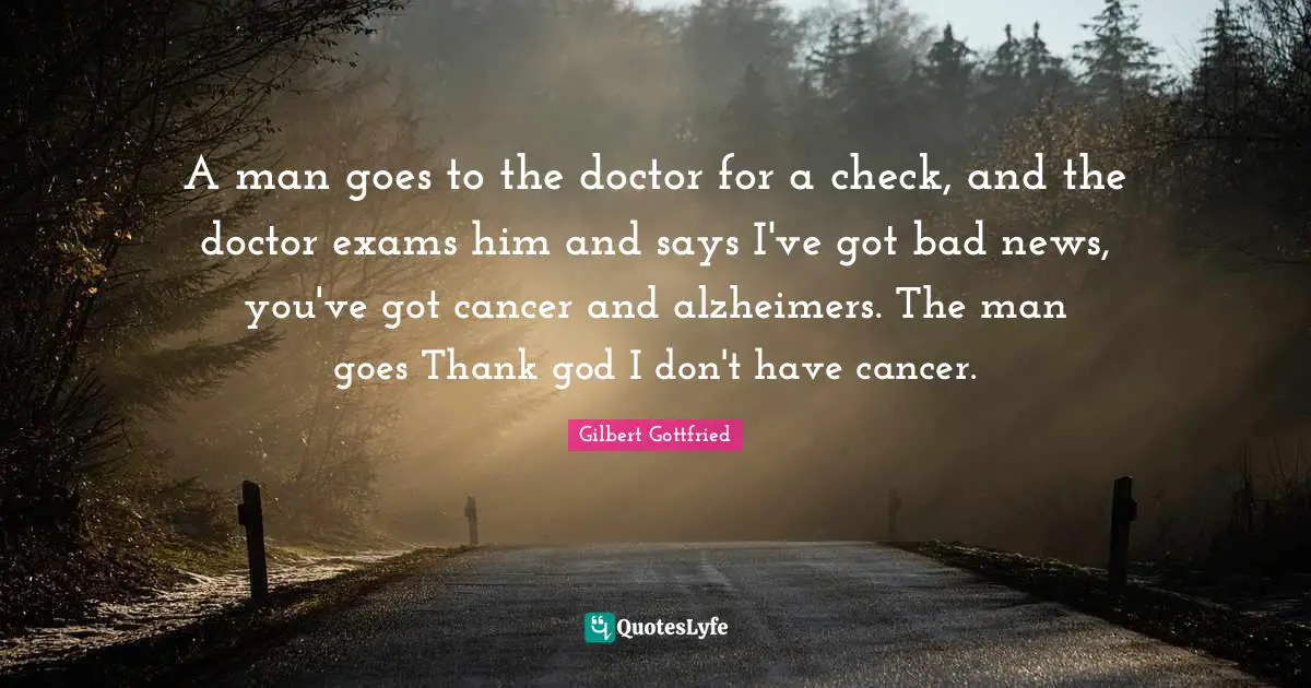 A man goes to the doctor for a check, and the doctor exams him and says I've got bad news, you've got cancer and alzheimers. The man goes Thank god I don't have cancer.