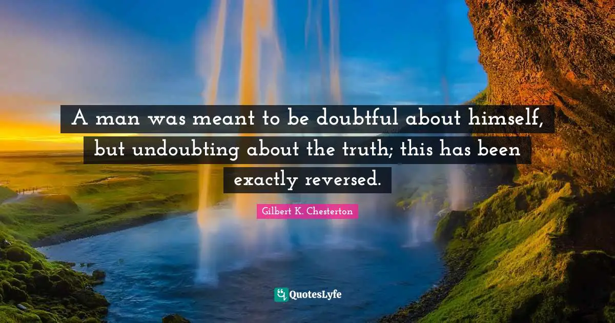 A man was meant to be doubtful about himself, but undoubting about the truth; this has been exactly reversed.