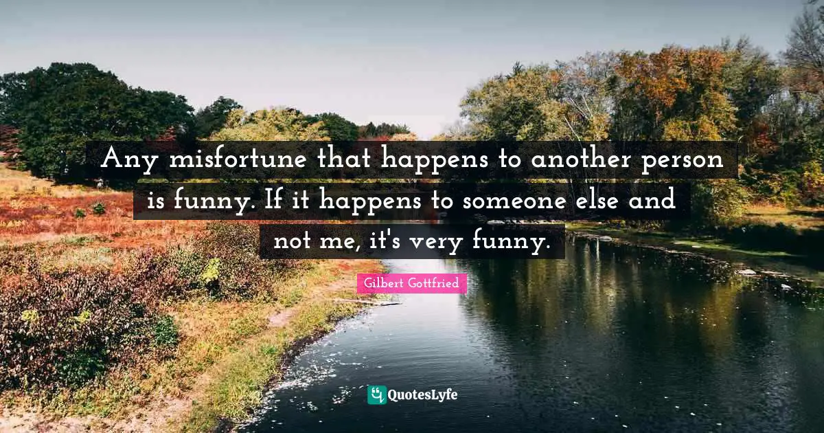 Any misfortune that happens to another person is funny. If it happens to someone else and not me, it's very funny.