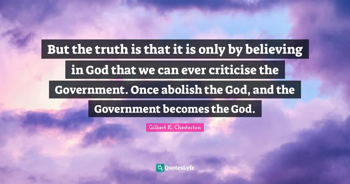 Gilbert K. Chesterton Quotes: "But the truth is that it is only by believing in God that we can ever criticise the Government. Once abolish the God, and the Government becomes the God."