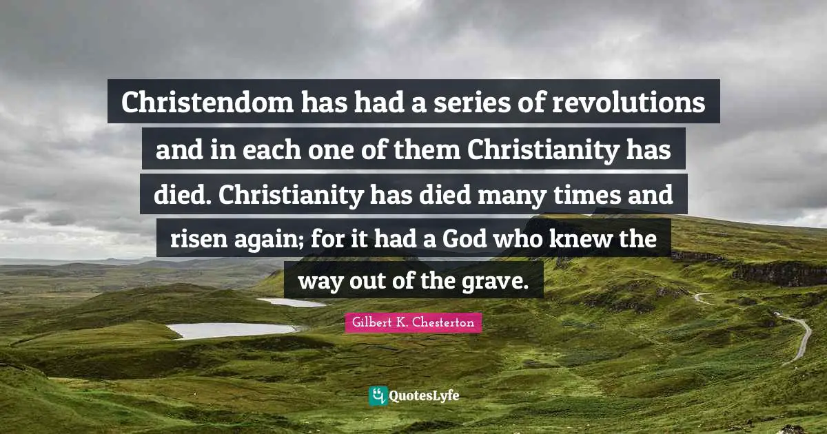 Christendom has had a series of revolutions and in each one of them Christianity has died. Christianity has died many times and risen again; for it had a God who knew the way out of the grave.