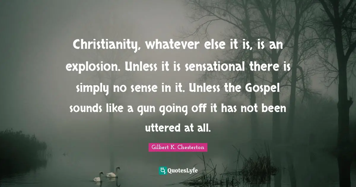 Christianity, whatever else it is, is an explosion. Unless it is sensational there is simply no sense in it. Unless the Gospel sounds like a gun going off it has not been uttered at all.