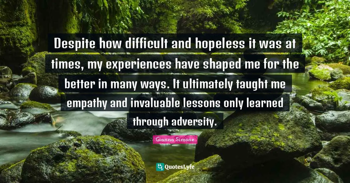 Despite how difficult and hopeless it was at times, my experiences have shaped me for the better in many ways. It ultimately taught me empathy and invaluable lessons only learned through adversity.