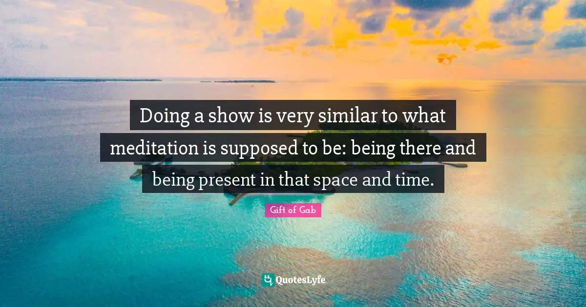 Doing a show is very similar to what meditation is supposed to be: being there and being present in that space and time.