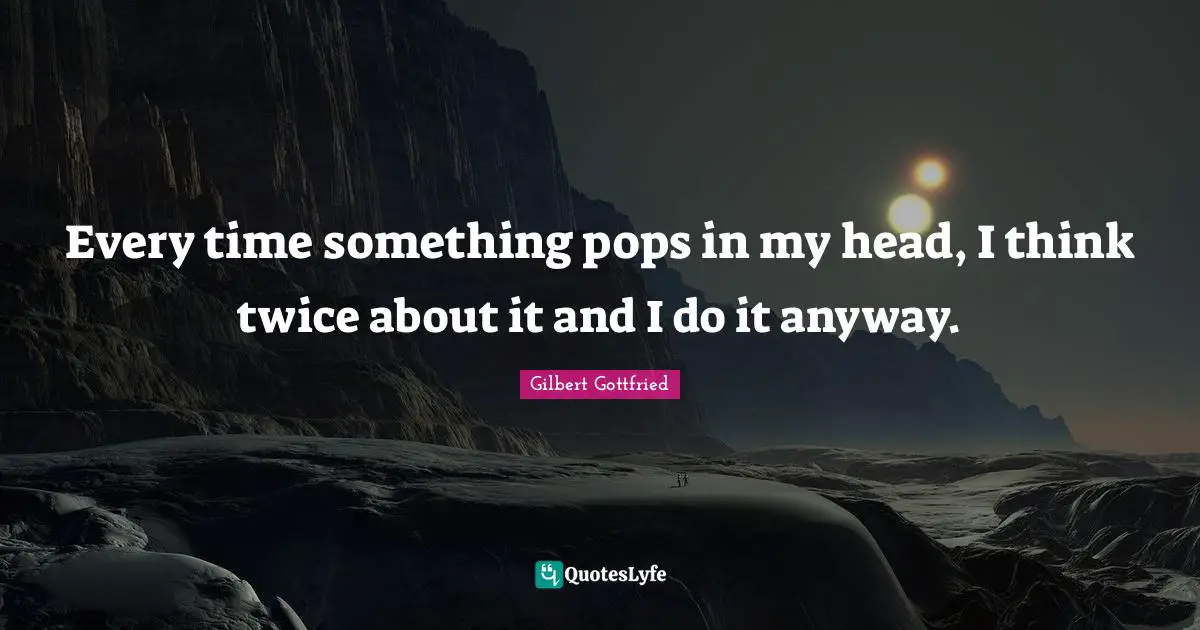 Every time something pops in my head, I think twice about it and I do it anyway.