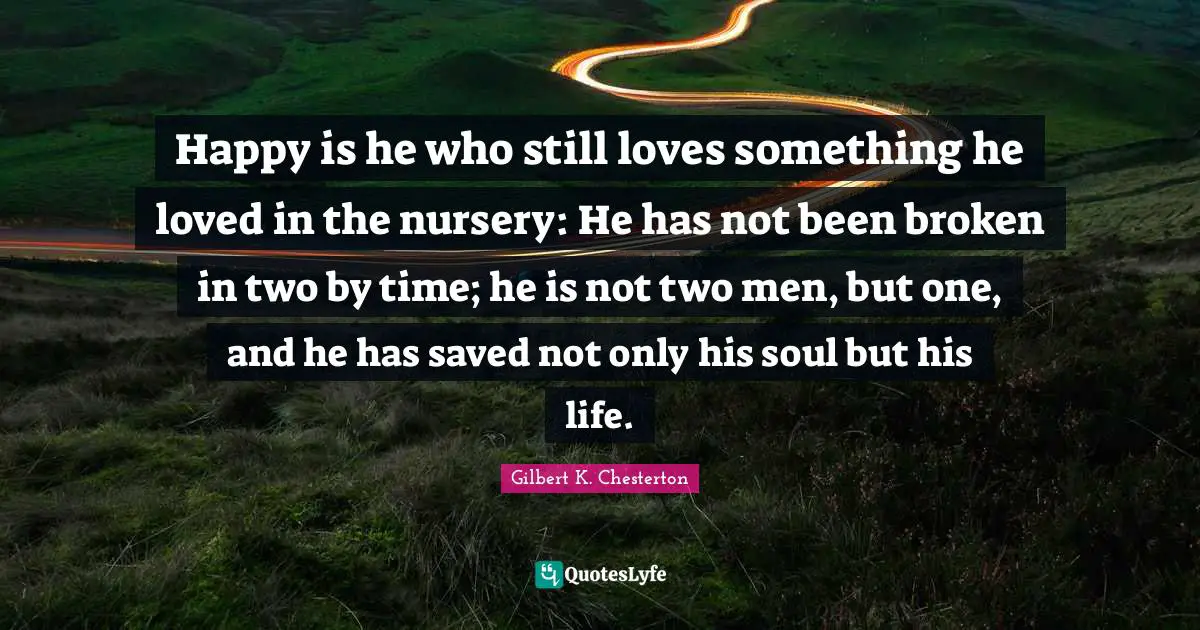 Happy is he who still loves something he loved in the nursery: He has not been broken in two by time; he is not two men, but one, and he has saved not only his soul but his life.
