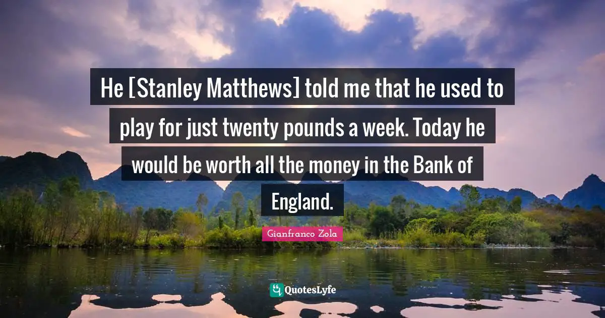He [Stanley Matthews] told me that he used to play for just twenty pounds a week. Today he would be worth all the money in the Bank of England.