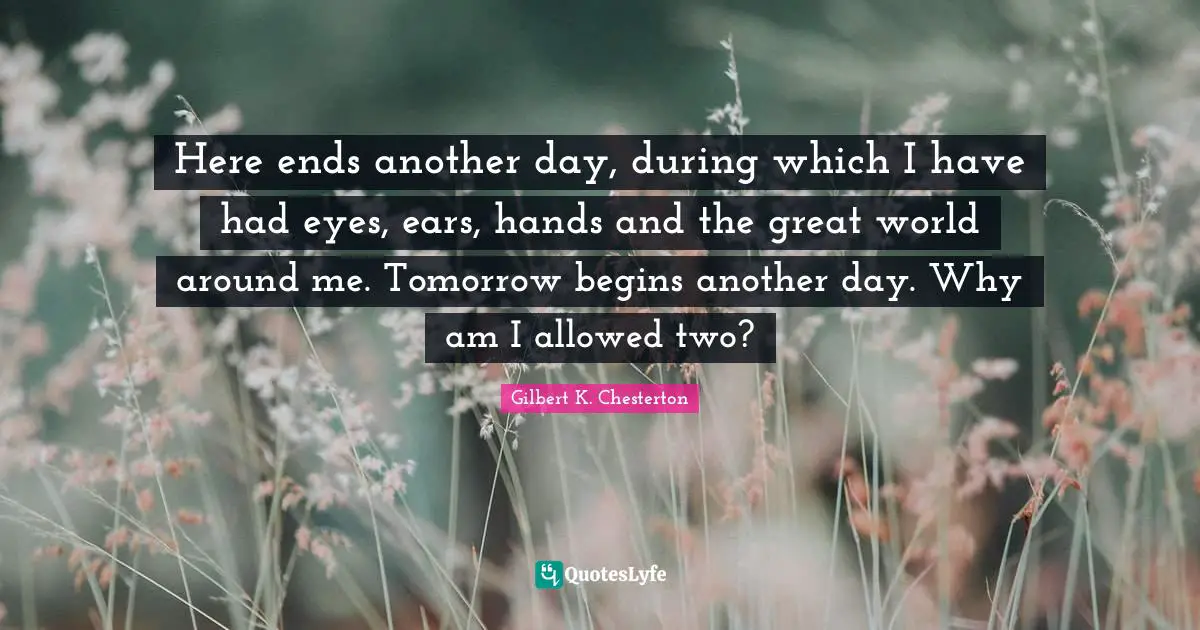 Here ends another day, during which I have had eyes, ears, hands and the great world around me. Tomorrow begins another day. Why am I allowed two?