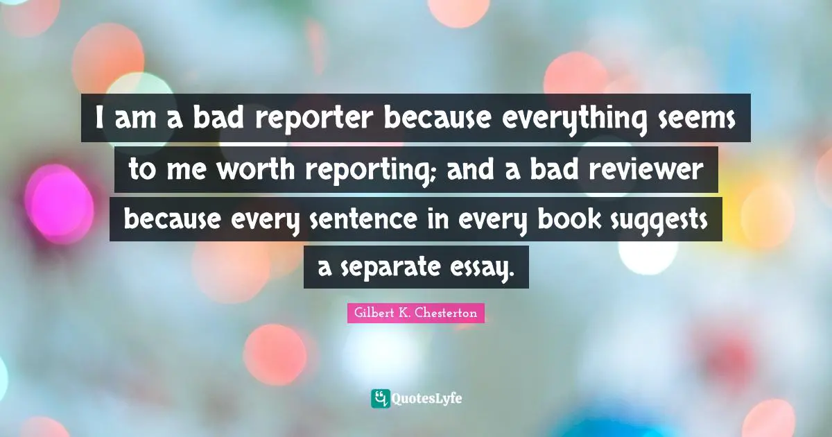 I am a bad reporter because everything seems to me worth reporting; and a bad reviewer because every sentence in every book suggests a separate essay.