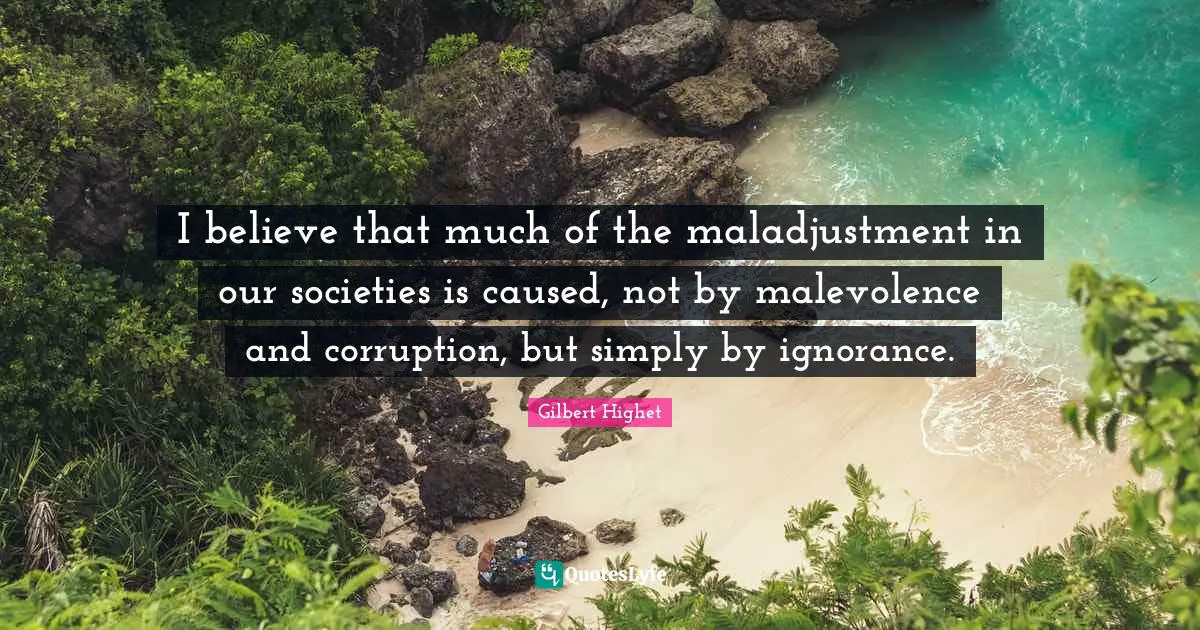 Gilbert Highet Quotes: "I believe that much of the maladjustment in our societies is caused, not by malevolence and corruption, but simply by ignorance."