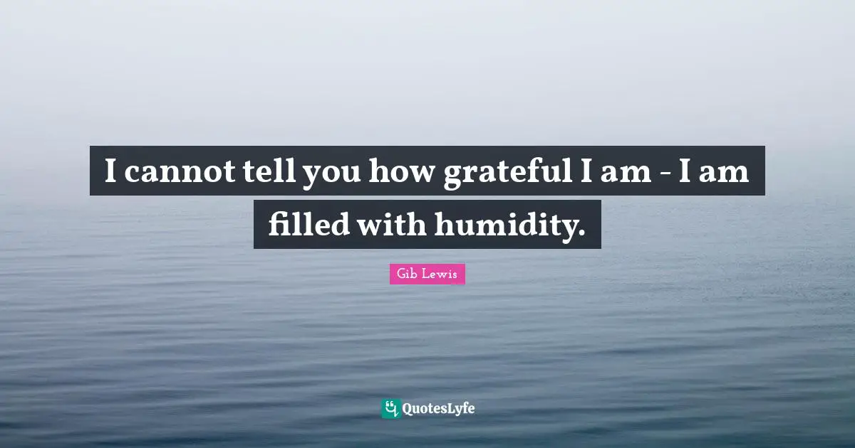 I cannot tell you how grateful I am - I am filled with humidity.