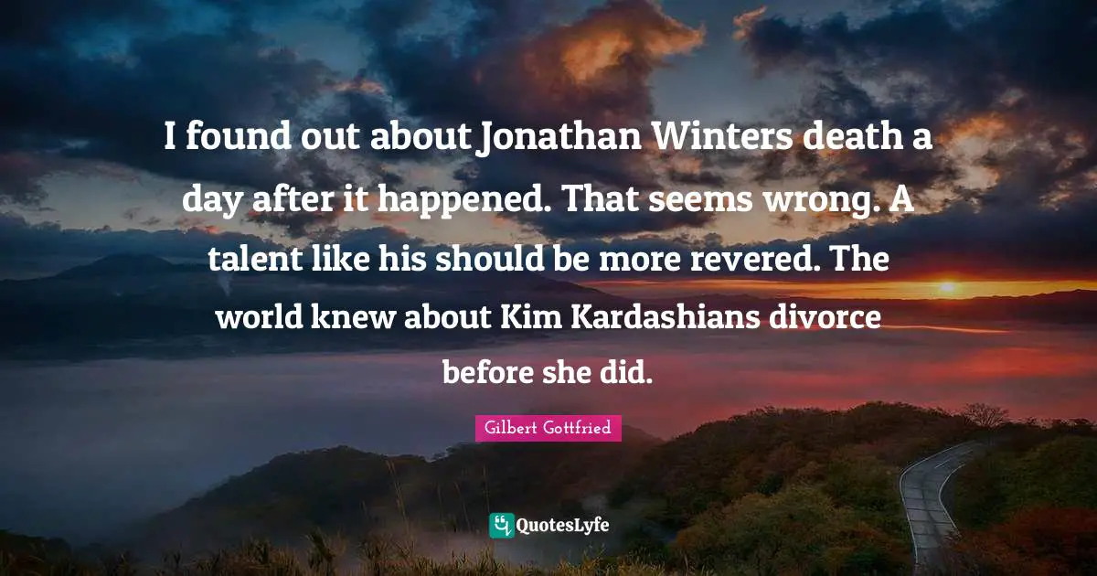 I found out about Jonathan Winters death a day after it happened. That seems wrong. A talent like his should be more revered. The world knew about Kim Kardashians divorce before she did.