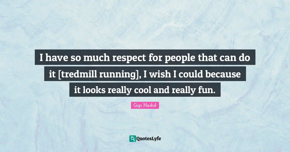 I have so much respect for people that can do it [tredmill running], I wish I could because it looks really cool and really fun.