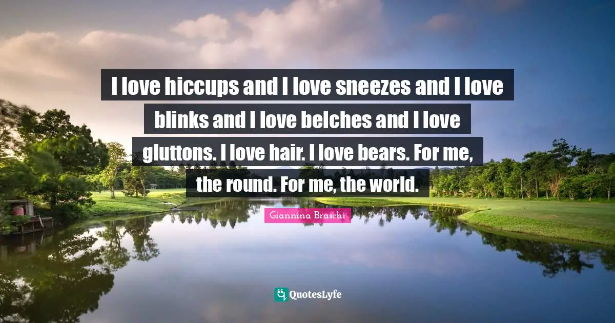 I love hiccups and I love sneezes and I love blinks and I love belches and I love gluttons. I love hair. I love bears. For me, the round. For me, the world.