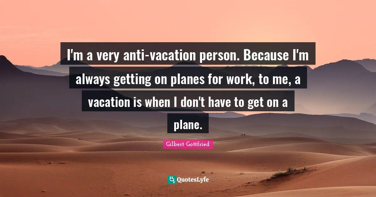I'm a very anti-vacation person. Because I'm always getting on planes for work, to me, a vacation is when I don't have to get on a plane.